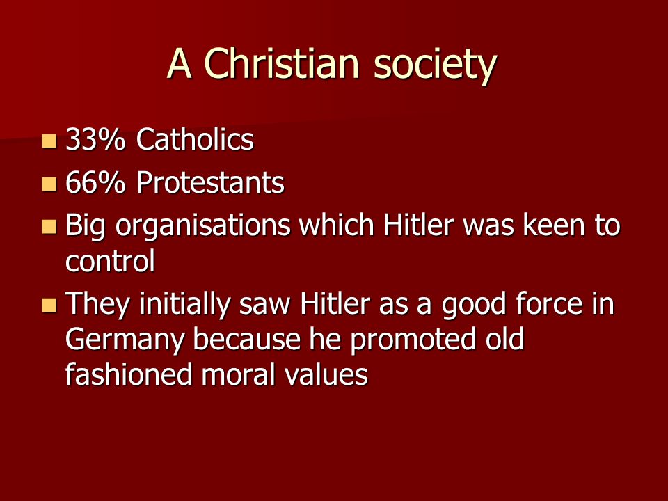 A Christian society 33% Catholics 33% Catholics 66% Protestants 66% Protestants Big organisations which Hitler was keen to control Big organisations which Hitler was keen to control They initially saw Hitler as a good force in Germany because he promoted old fashioned moral values They initially saw Hitler as a good force in Germany because he promoted old fashioned moral values