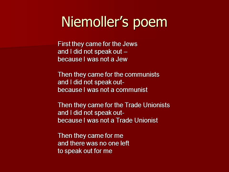 Niemoller’s poem First they came for the Jews and I did not speak out – because I was not a Jew Then they came for the communists and I did not speak out- because I was not a communist Then they came for the Trade Unionists and I did not speak out- because I was not a Trade Unionist Then they came for me and there was no one left to speak out for me