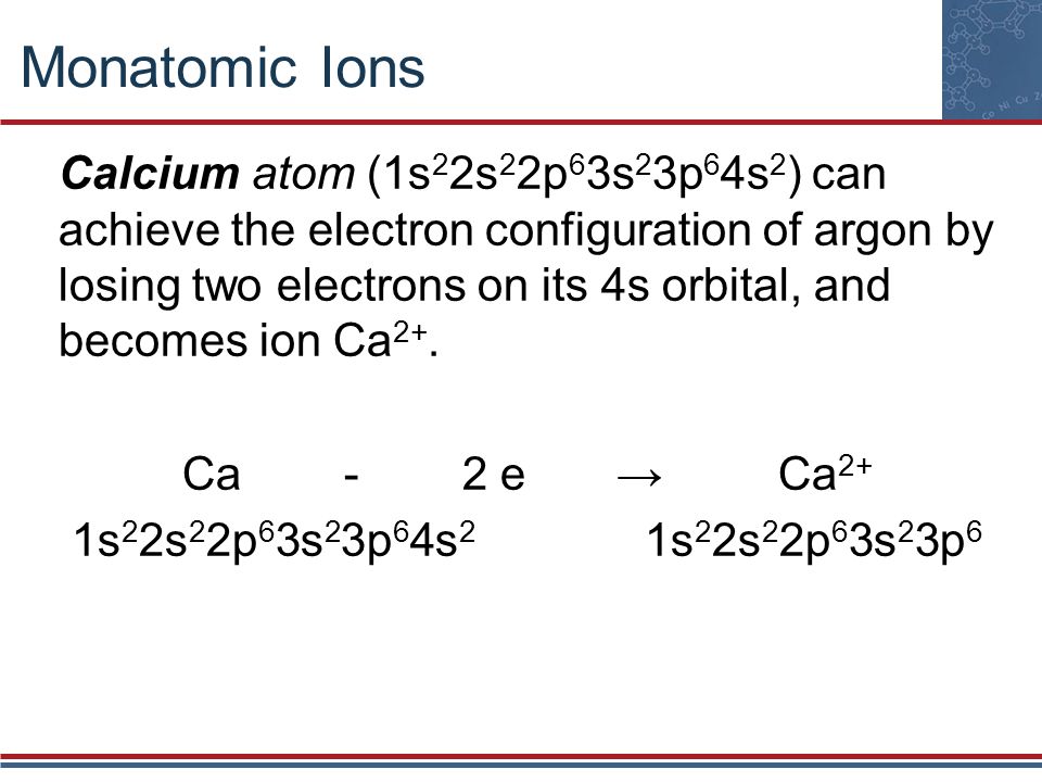 Monatomic Ions Calcium atom (1s 2 2s 2 2p 6 3s 2 3p 6 4s 2 ) can achieve the electron configuration of argon by losing two electrons on its 4s orbital, and becomes ion Ca 2+.