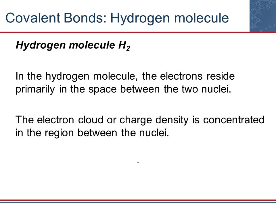 Covalent Bonds: Hydrogen molecule Hydrogen molecule H 2 In the hydrogen molecule, the electrons reside primarily in the space between the two nuclei.