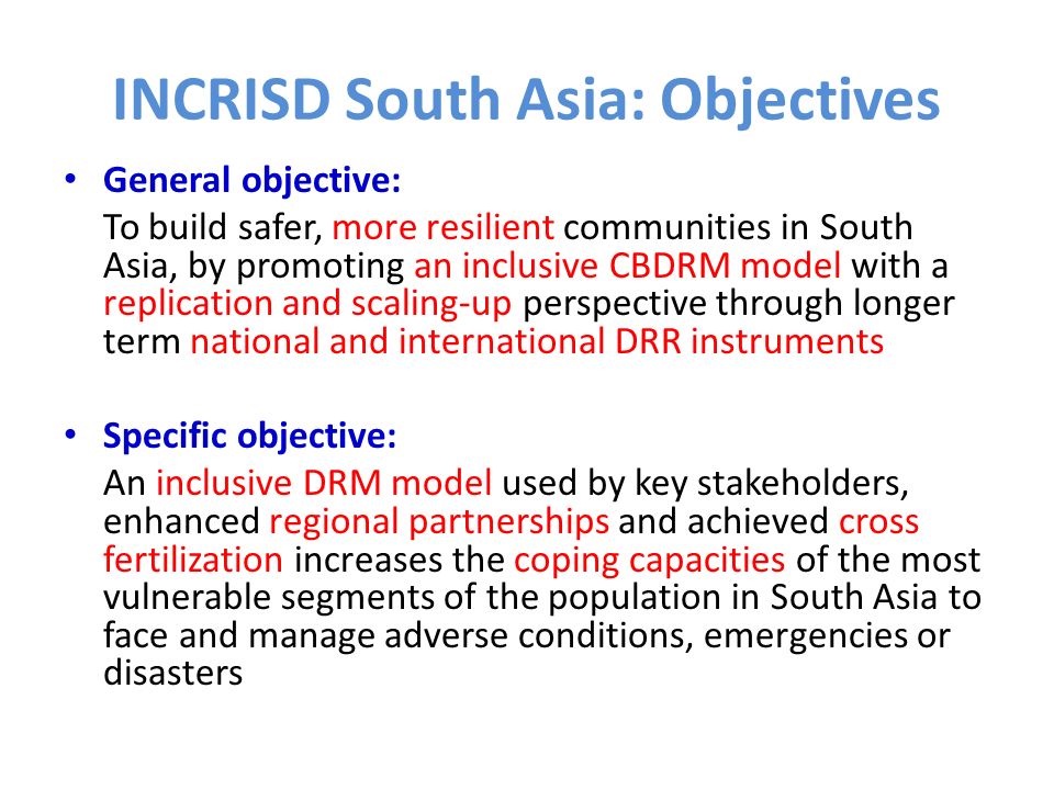 INCRISD South Asia: Objectives General objective: To build safer, more resilient communities in South Asia, by promoting an inclusive CBDRM model with a replication and scaling-up perspective through longer term national and international DRR instruments Specific objective: An inclusive DRM model used by key stakeholders, enhanced regional partnerships and achieved cross fertilization increases the coping capacities of the most vulnerable segments of the population in South Asia to face and manage adverse conditions, emergencies or disasters