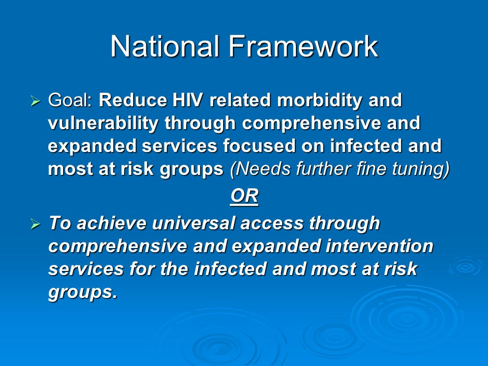 National Framework  Goal: Reduce HIV related morbidity and vulnerability through comprehensive and expanded services focused on infected and most at risk groups (Needs further fine tuning) OR  To achieve universal access through comprehensive and expanded intervention services for the infected and most at risk groups.