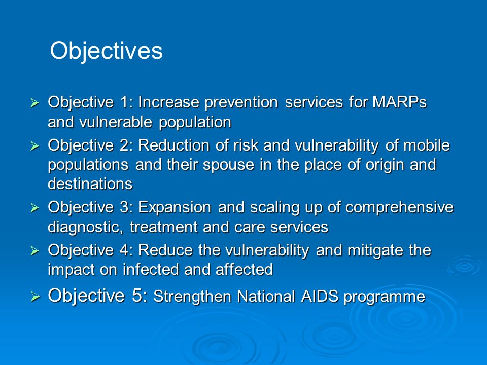  Objective 1: Increase prevention services for MARPs and vulnerable population  Objective 2: Reduction of risk and vulnerability of mobile populations and their spouse in the place of origin and destinations  Objective 3: Expansion and scaling up of comprehensive diagnostic, treatment and care services  Objective 4: Reduce the vulnerability and mitigate the impact on infected and affected  Objective 5: Strengthen National AIDS programme Objectives