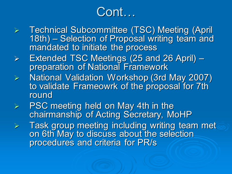 Cont…  Technical Subcommittee (TSC) Meeting (April 18th) – Selection of Proposal writing team and mandated to initiate the process  Extended TSC Meetings (25 and 26 April) – preparation of National Framework  National Validation Workshop (3rd May 2007) to validate Frameowrk of the proposal for 7th round  PSC meeting held on May 4th in the chairmanship of Acting Secretary, MoHP  Task group meeting including writing team met on 6th May to discuss about the selection procedures and criteria for PR/s