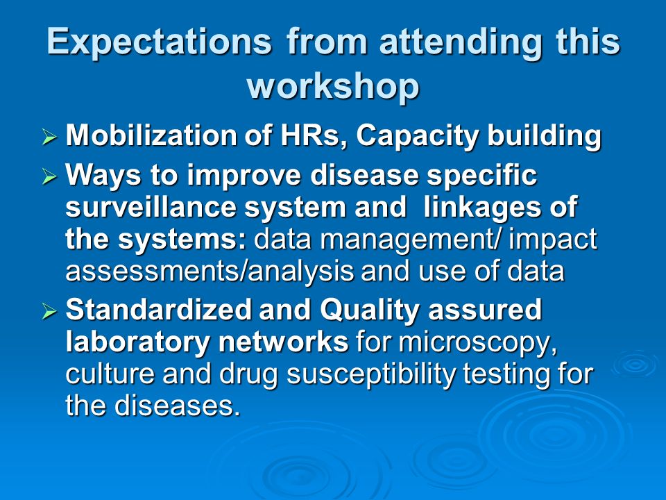 Expectations from attending this workshop  Mobilization of HRs, Capacity building  Ways to improve disease specific surveillance system and linkages of the systems: data management/ impact assessments/analysis and use of data  Standardized and Quality assured laboratory networks for microscopy, culture and drug susceptibility testing for the diseases.