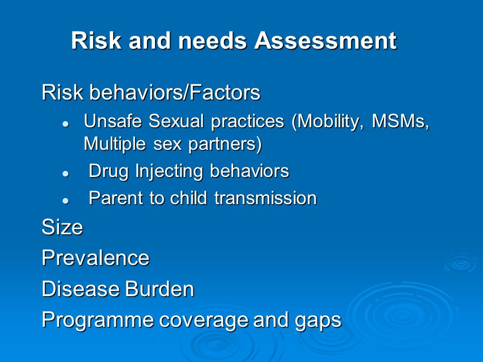 Risk and needs Assessment Risk behaviors/Factors Unsafe Sexual practices (Mobility, MSMs, Multiple sex partners) Unsafe Sexual practices (Mobility, MSMs, Multiple sex partners) Drug Injecting behaviors Drug Injecting behaviors Parent to child transmission Parent to child transmissionSizePrevalence Disease Burden Programme coverage and gaps