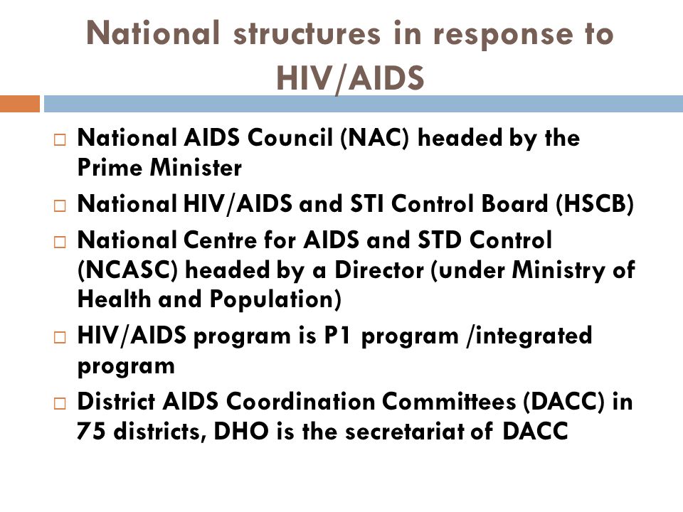 National structures in response to HIV/AIDS  National AIDS Council (NAC) headed by the Prime Minister  National HIV/AIDS and STI Control Board (HSCB)  National Centre for AIDS and STD Control (NCASC) headed by a Director (under Ministry of Health and Population)  HIV/AIDS program is P1 program /integrated program  District AIDS Coordination Committees (DACC) in 75 districts, DHO is the secretariat of DACC