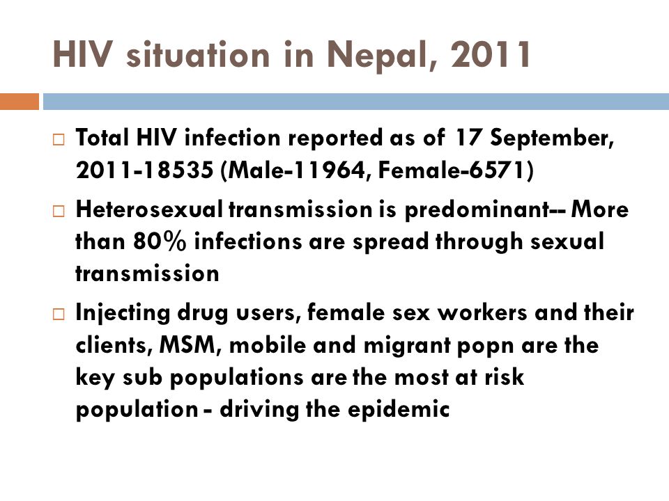 HIV situation in Nepal, 2011  Total HIV infection reported as of 17 September, (Male-11964, Female-6571)  Heterosexual transmission is predominant-- More than 80% infections are spread through sexual transmission  Injecting drug users, female sex workers and their clients, MSM, mobile and migrant popn are the key sub populations are the most at risk population - driving the epidemic