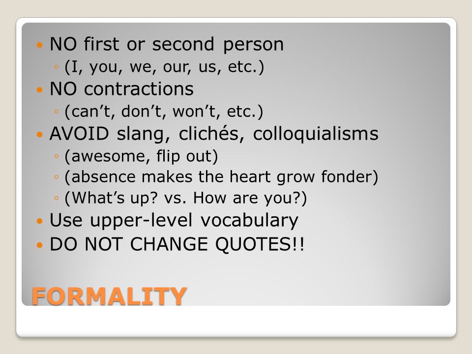FORMALITY NO first or second person ◦(I, you, we, our, us, etc.) NO contractions ◦(can’t, don’t, won’t, etc.) AVOID slang, clichés, colloquialisms ◦(awesome, flip out) ◦(absence makes the heart grow fonder) ◦(What’s up.