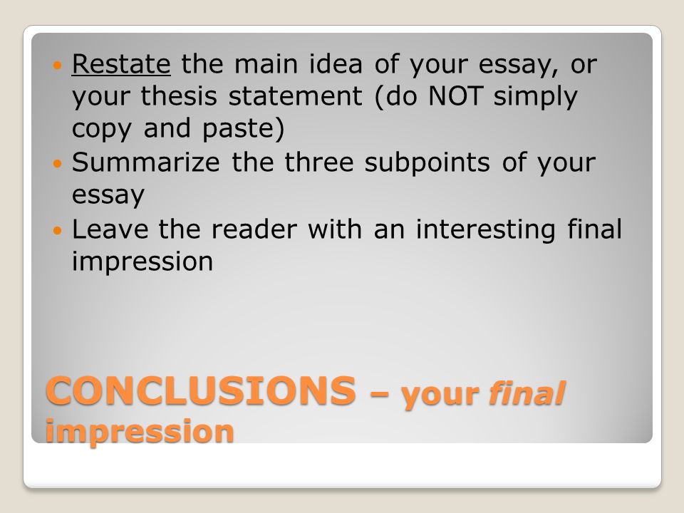 CONCLUSIONS – your final impression Restate the main idea of your essay, or your thesis statement (do NOT simply copy and paste) Summarize the three subpoints of your essay Leave the reader with an interesting final impression