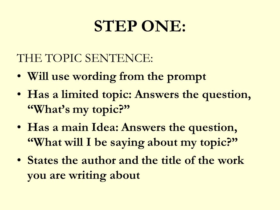 STEP ONE: THE TOPIC SENTENCE: Will use wording from the prompt Has a limited topic: Answers the question, What’s my topic Has a main Idea: Answers the question, What will I be saying about my topic States the author and the title of the work you are writing about