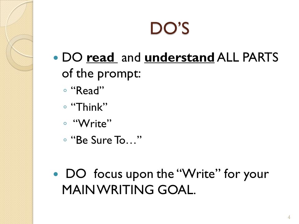 DO’S DO read and understand ALL PARTS of the prompt: ◦ Read ◦ Think ◦ Write ◦ Be Sure To… DO focus upon the Write for your MAIN WRITING GOAL.