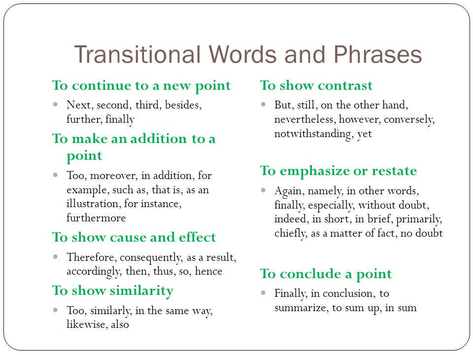 Transitional Words and Phrases To continue to a new point Next, second, third, besides, further, finally To make an addition to a point Too, moreover, in addition, for example, such as, that is, as an illustration, for instance, furthermore To show cause and effect Therefore, consequently, as a result, accordingly, then, thus, so, hence To show similarity Too, similarly, in the same way, likewise, also To show contrast But, still, on the other hand, nevertheless, however, conversely, notwithstanding, yet To emphasize or restate Again, namely, in other words, finally, especially, without doubt, indeed, in short, in brief, primarily, chiefly, as a matter of fact, no doubt To conclude a point Finally, in conclusion, to summarize, to sum up, in sum