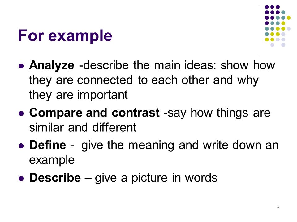 5 For example Analyze -describe the main ideas: show how they are connected to each other and why they are important Compare and contrast -say how things are similar and different Define - give the meaning and write down an example Describe – give a picture in words