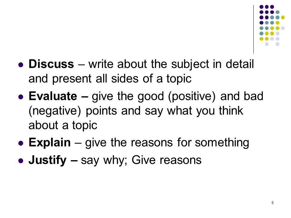 6 Discuss – write about the subject in detail and present all sides of a topic Evaluate – give the good (positive) and bad (negative) points and say what you think about a topic Explain – give the reasons for something Justify – say why; Give reasons