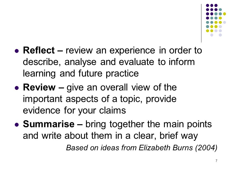 7 Reflect – review an experience in order to describe, analyse and evaluate to inform learning and future practice Review – give an overall view of the important aspects of a topic, provide evidence for your claims Summarise – bring together the main points and write about them in a clear, brief way Based on ideas from Elizabeth Burns (2004)