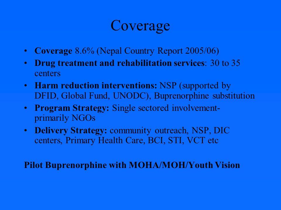 Coverage Coverage 8.6% (Nepal Country Report 2005/06) Drug treatment and rehabilitation services: 30 to 35 centers Harm reduction interventions: NSP (supported by DFID, Global Fund, UNODC), Buprenorphine substitution Program Strategy: Single sectored involvement- primarily NGOs Delivery Strategy: community outreach, NSP, DIC centers, Primary Health Care, BCI, STI, VCT etc Pilot Buprenorphine with MOHA/MOH/Youth Vision