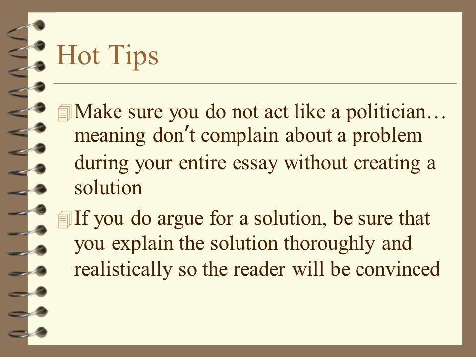 Hot Tips  Make sure you do not act like a politician… meaning don ’ t complain about a problem during your entire essay without creating a solution 4 If you do argue for a solution, be sure that you explain the solution thoroughly and realistically so the reader will be convinced