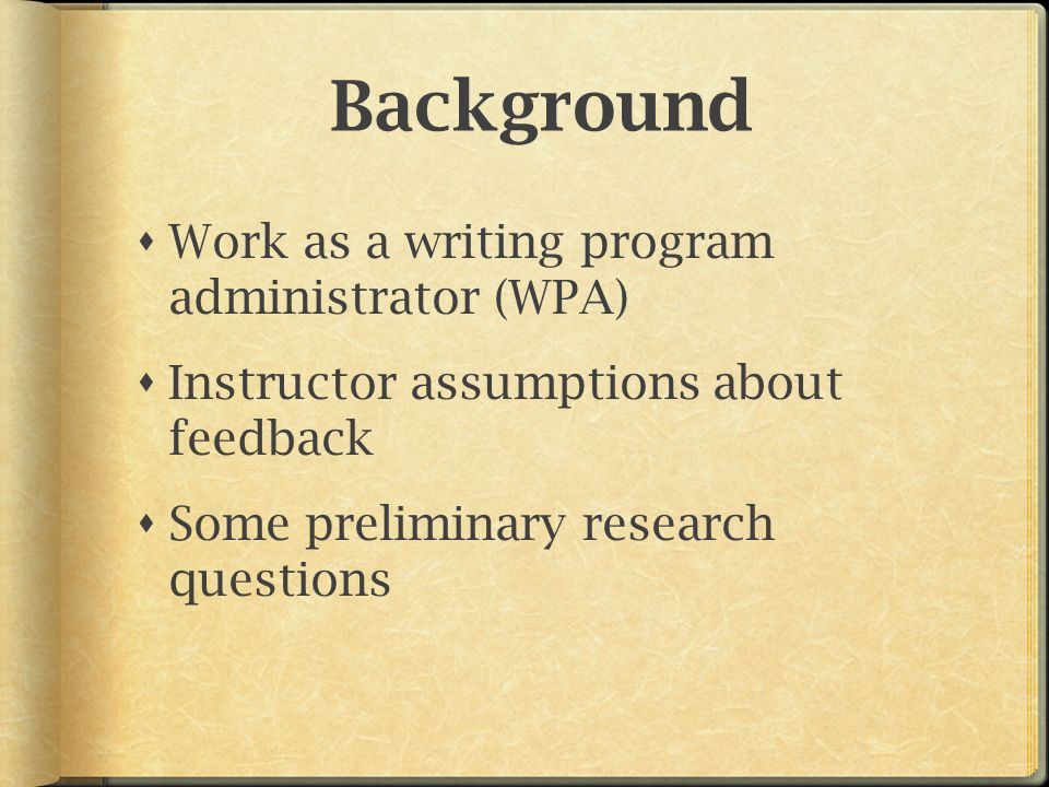 Background  Work as a writing program administrator (WPA)  Instructor assumptions about feedback  Some preliminary research questions