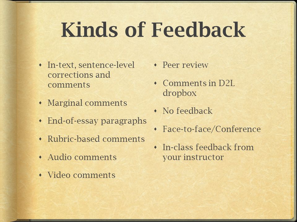 Kinds of Feedback  In-text, sentence-level corrections and comments  Marginal comments  End-of-essay paragraphs  Rubric-based comments  Audio comments  Video comments  Peer review  Comments in D2L dropbox  No feedback  Face-to-face/Conference  In-class feedback from your instructor