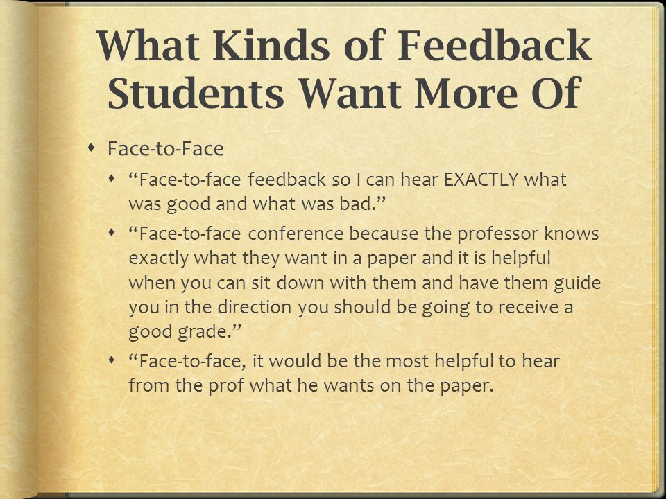 What Kinds of Feedback Students Want More Of  Face-to-Face  Face-to-face feedback so I can hear EXACTLY what was good and what was bad.  Face-to-face conference because the professor knows exactly what they want in a paper and it is helpful when you can sit down with them and have them guide you in the direction you should be going to receive a good grade.  Face-to-face, it would be the most helpful to hear from the prof what he wants on the paper.