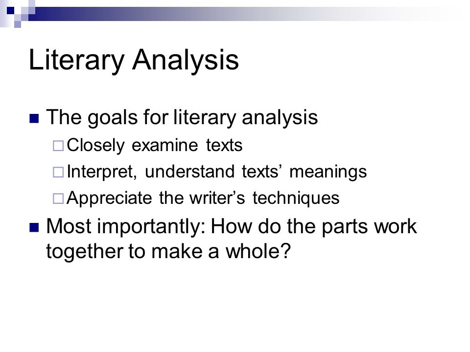 Literary Analysis The goals for literary analysis  Closely examine texts  Interpret, understand texts’ meanings  Appreciate the writer’s techniques Most importantly: How do the parts work together to make a whole