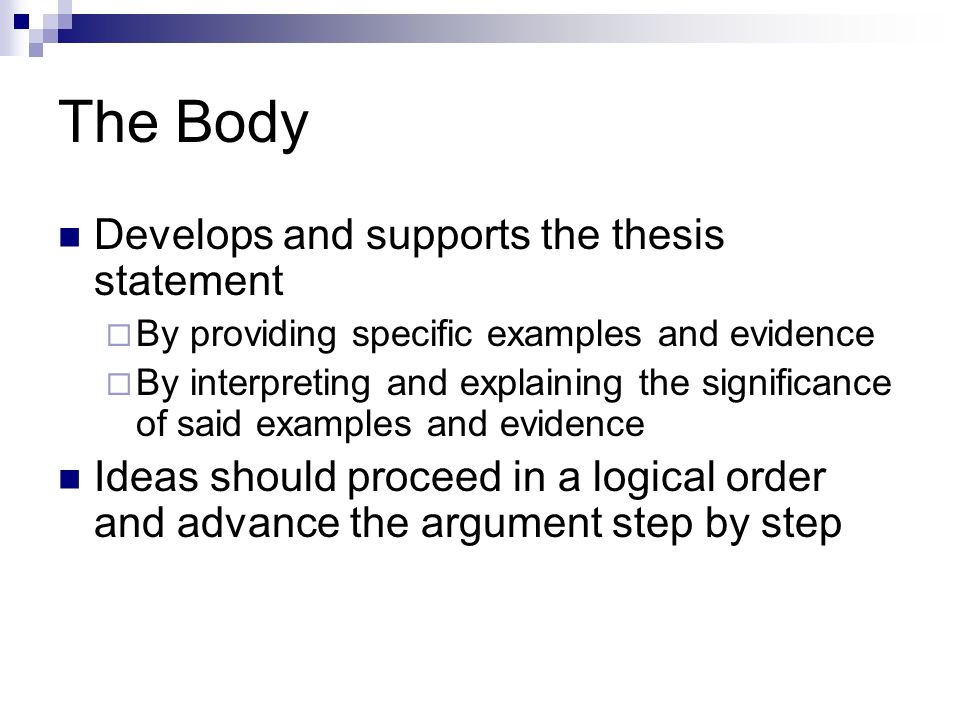 The Body Develops and supports the thesis statement  By providing specific examples and evidence  By interpreting and explaining the significance of said examples and evidence Ideas should proceed in a logical order and advance the argument step by step
