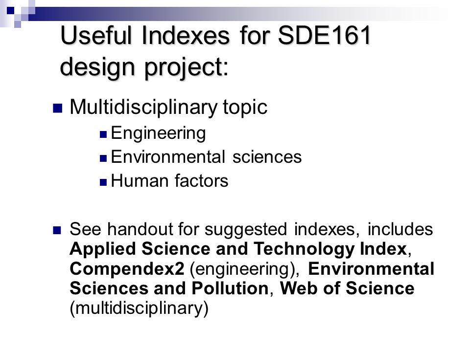 Useful Indexes for SDE161 design project Useful Indexes for SDE161 design project: Multidisciplinary topic Engineering Environmental sciences Human factors See handout for suggested indexes, includes Applied Science and Technology Index, Compendex2 (engineering), Environmental Sciences and Pollution, Web of Science (multidisciplinary)