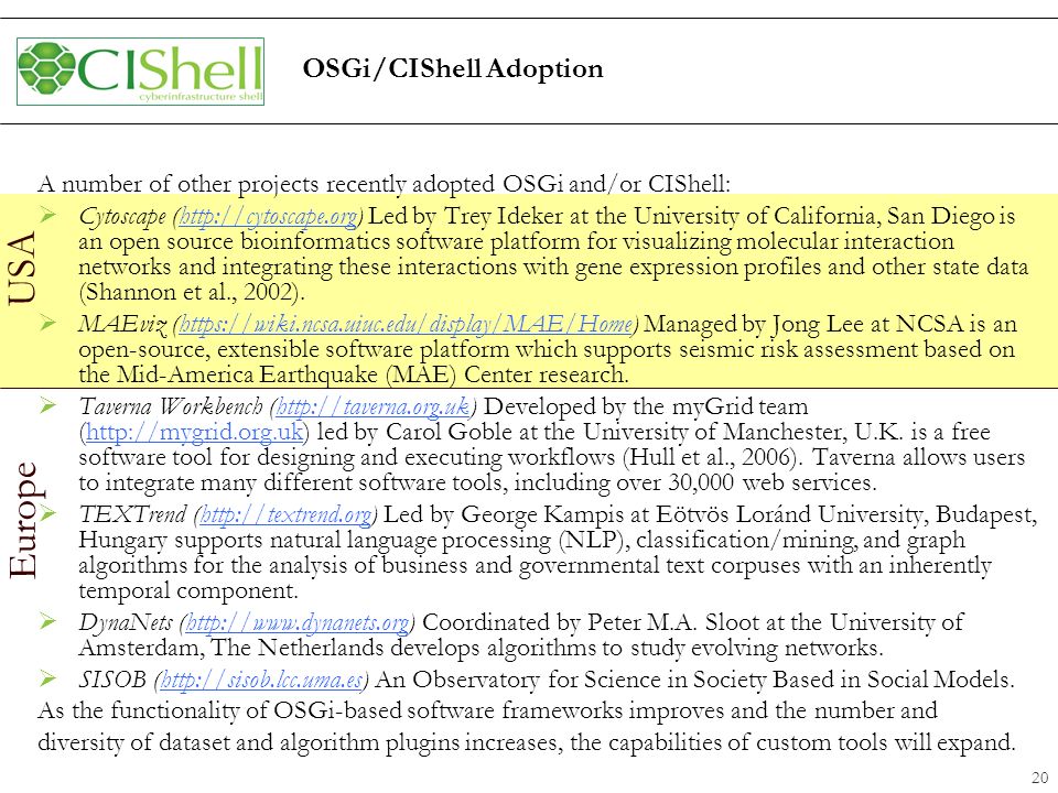 Europe USA OSGi/CIShell Adoption A number of other projects recently adopted OSGi and/or CIShell:  Cytoscape (  Led by Trey Ideker at the University of California, San Diego is an open source bioinformatics software platform for visualizing molecular interaction networks and integrating these interactions with gene expression profiles and other state data (Shannon et al., 2002).   MAEviz (  Managed by Jong Lee at NCSA is an open-source, extensible software platform which supports seismic risk assessment based on the Mid-America Earthquake (MAE) Center research.   Taverna Workbench (  Developed by the myGrid team (  led by Carol Goble at the University of Manchester, U.K.