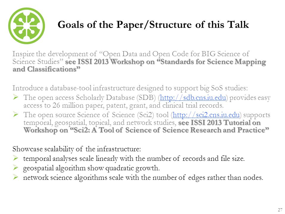 Goals of the Paper/Structure of this Talk 27 see ISSI 2013 Workshop on Standards for Science Mapping and Classifications Inspire the development of Open Data and Open Code for BIG Science of Science Studies see ISSI 2013 Workshop on Standards for Science Mapping and Classifications Introduce a database-tool infrastructure designed to support big SoS studies:  The open access Scholarly Database (SDB) (  provides easy access to 26 million paper, patent, grant, and clinical trial records.  see ISSI 2013 Tutorial on Workshop on Sci2: A Tool of Science of Science Research and Practice  The open source Science of Science (Sci2) tool (  supports temporal, geospatial, topical, and network studies, see ISSI 2013 Tutorial on Workshop on Sci2: A Tool of Science of Science Research and Practice   Showcase scalability of the infrastructure:  temporal analyses scale linearly with the number of records and file size.