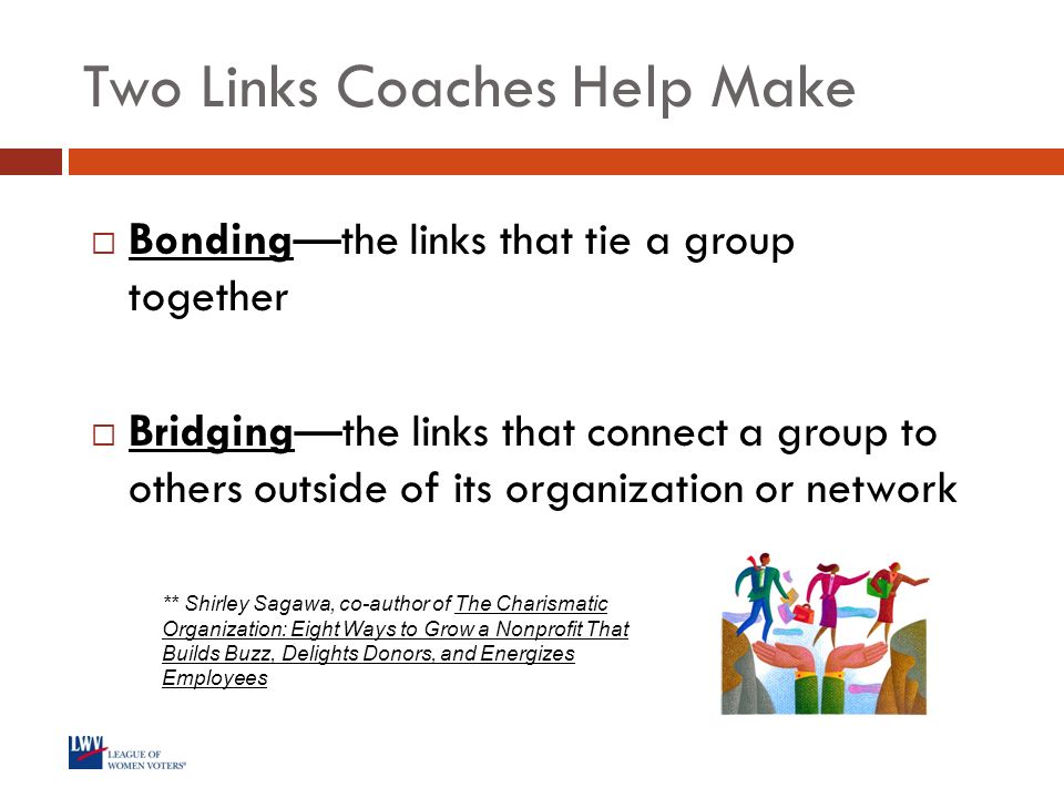 Two Links Coaches Help Make  Bonding—the links that tie a group together  Bridging—the links that connect a group to others outside of its organization or network ** Shirley Sagawa, co-author of The Charismatic Organization: Eight Ways to Grow a Nonprofit That Builds Buzz, Delights Donors, and Energizes Employees