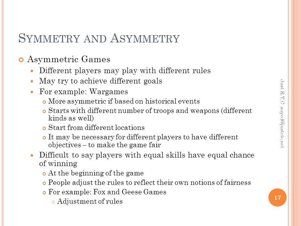 S YMMETRY AND A SYMMETRY Asymmetric Games Different players may play with different rules May try to achieve different goals For example: Wargames More asymmetric if based on historical events Starts with different number of troops and weapons (different kinds as well) Start from different locations It may be necessary for different players to have different objectives – to make the game fair Difficult to say players with equal skills have equal chance of winning At the beginning of the game People adjust the rules to reflect their own notions of fairness For example: Fox and Geese Games Adjustment of rules Just E.T.C 17
