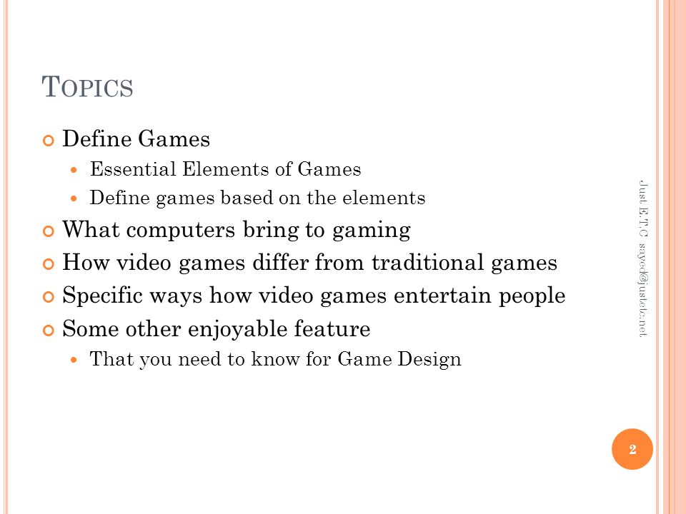 T OPICS Define Games Essential Elements of Games Define games based on the elements What computers bring to gaming How video games differ from traditional games Specific ways how video games entertain people Some other enjoyable feature That you need to know for Game Design Just E.T.C 2
