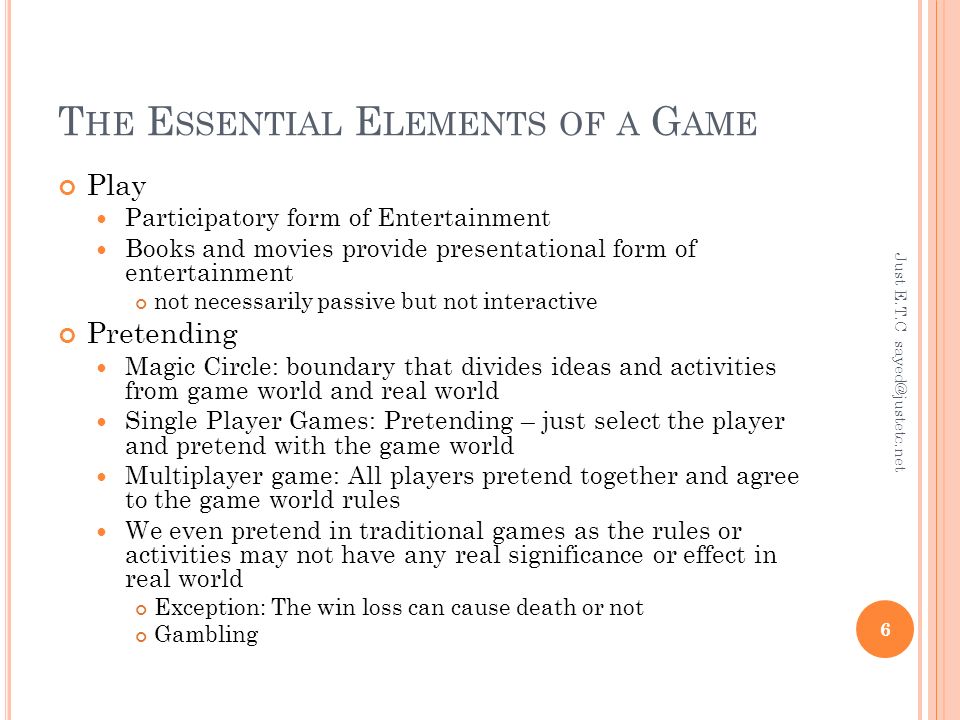 T HE E SSENTIAL E LEMENTS OF A G AME Play Participatory form of Entertainment Books and movies provide presentational form of entertainment not necessarily passive but not interactive Pretending Magic Circle: boundary that divides ideas and activities from game world and real world Single Player Games: Pretending – just select the player and pretend with the game world Multiplayer game: All players pretend together and agree to the game world rules We even pretend in traditional games as the rules or activities may not have any real significance or effect in real world Exception: The win loss can cause death or not Gambling Just E.T.C 6