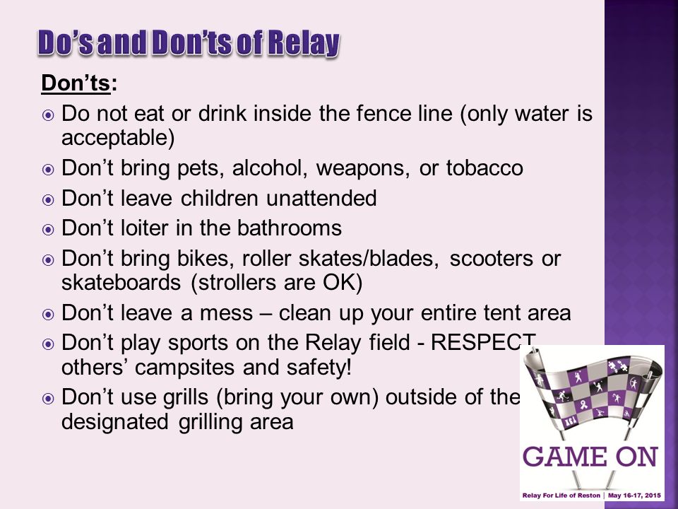 Don’ts:  Do not eat or drink inside the fence line (only water is acceptable)  Don’t bring pets, alcohol, weapons, or tobacco  Don’t leave children unattended  Don’t loiter in the bathrooms  Don’t bring bikes, roller skates/blades, scooters or skateboards (strollers are OK)  Don’t leave a mess – clean up your entire tent area  Don’t play sports on the Relay field - RESPECT others’ campsites and safety.