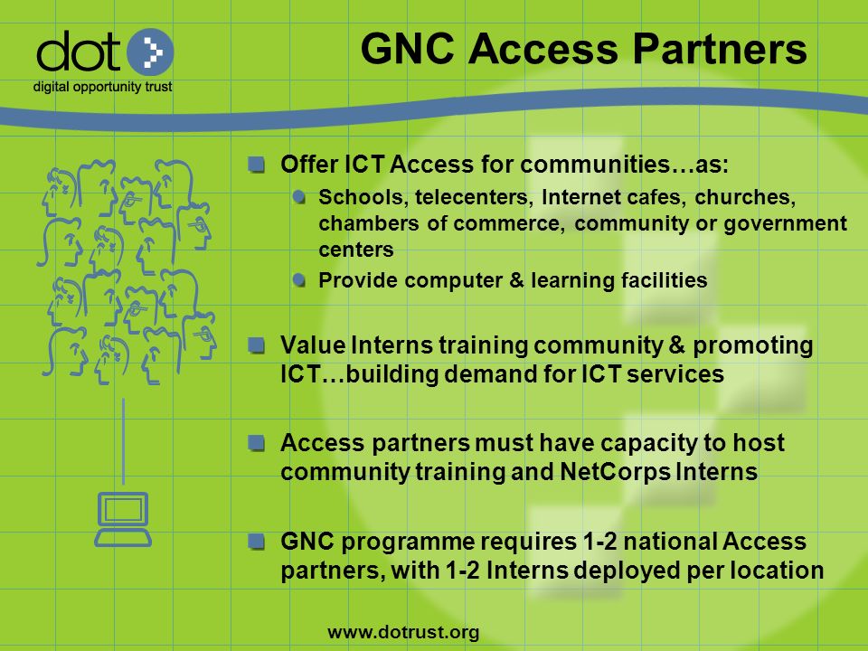 GNC Access Partners Offer ICT Access for communities…as: Schools, telecenters, Internet cafes, churches, chambers of commerce, community or government centers Provide computer & learning facilities Value Interns training community & promoting ICT…building demand for ICT services Access partners must have capacity to host community training and NetCorps Interns GNC programme requires 1-2 national Access partners, with 1-2 Interns deployed per location