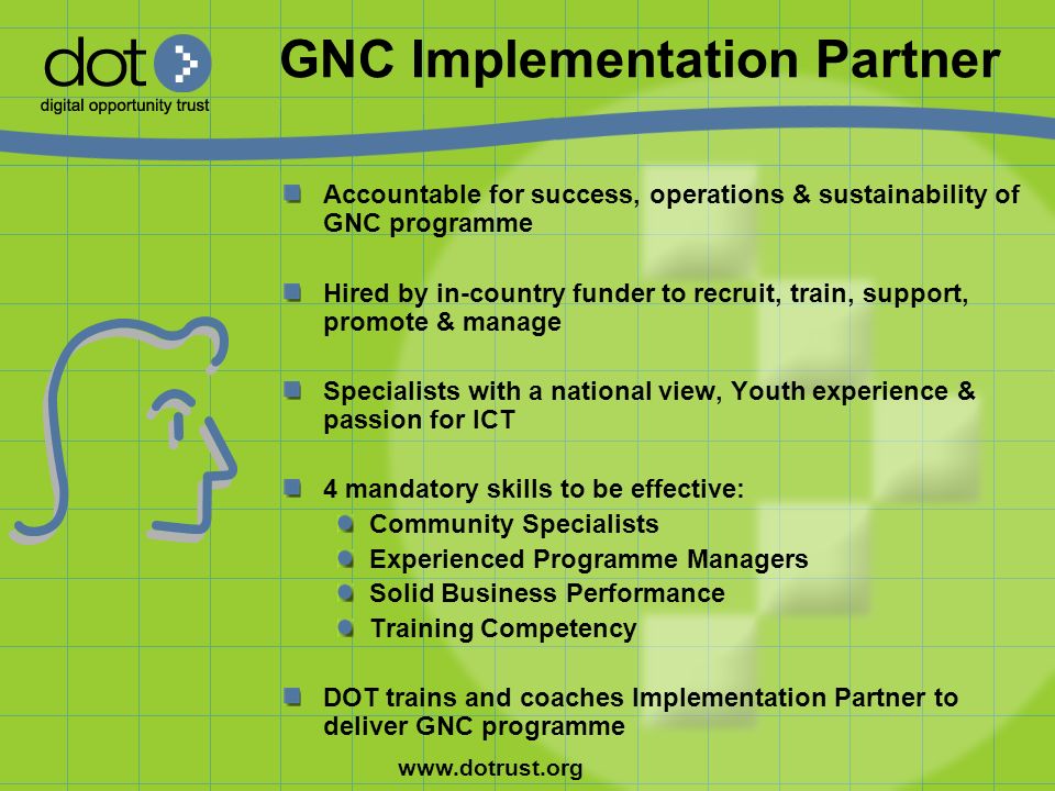 GNC Implementation Partner Accountable for success, operations & sustainability of GNC programme Hired by in-country funder to recruit, train, support, promote & manage Specialists with a national view, Youth experience & passion for ICT 4 mandatory skills to be effective: Community Specialists Experienced Programme Managers Solid Business Performance Training Competency DOT trains and coaches Implementation Partner to deliver GNC programme