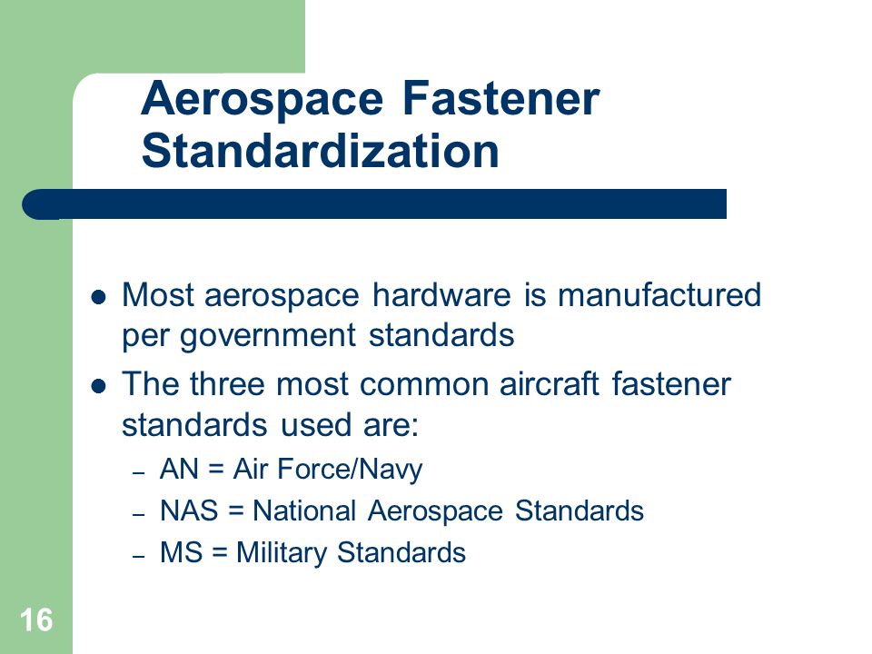 Aerospace Fastener Standardization Most aerospace hardware is manufactured per government standards The three most common aircraft fastener standards used are: – AN = Air Force/Navy – NAS = National Aerospace Standards – MS = Military Standards 16