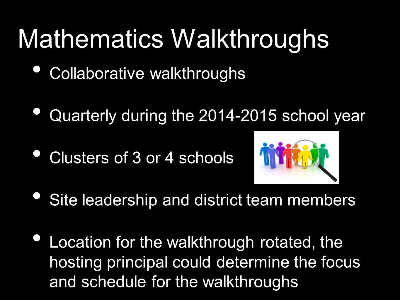 Mathematics Walkthroughs Collaborative walkthroughs Quarterly during the school year Clusters of 3 or 4 schools Site leadership and district team members Location for the walkthrough rotated, the hosting principal could determine the focus and schedule for the walkthroughs