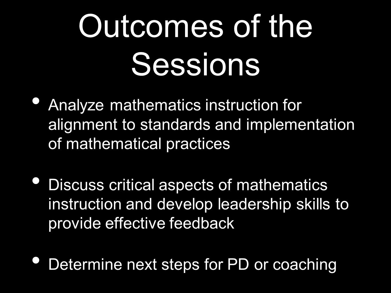 Outcomes of the Sessions Analyze mathematics instruction for alignment to standards and implementation of mathematical practices Discuss critical aspects of mathematics instruction and develop leadership skills to provide effective feedback Determine next steps for PD or coaching