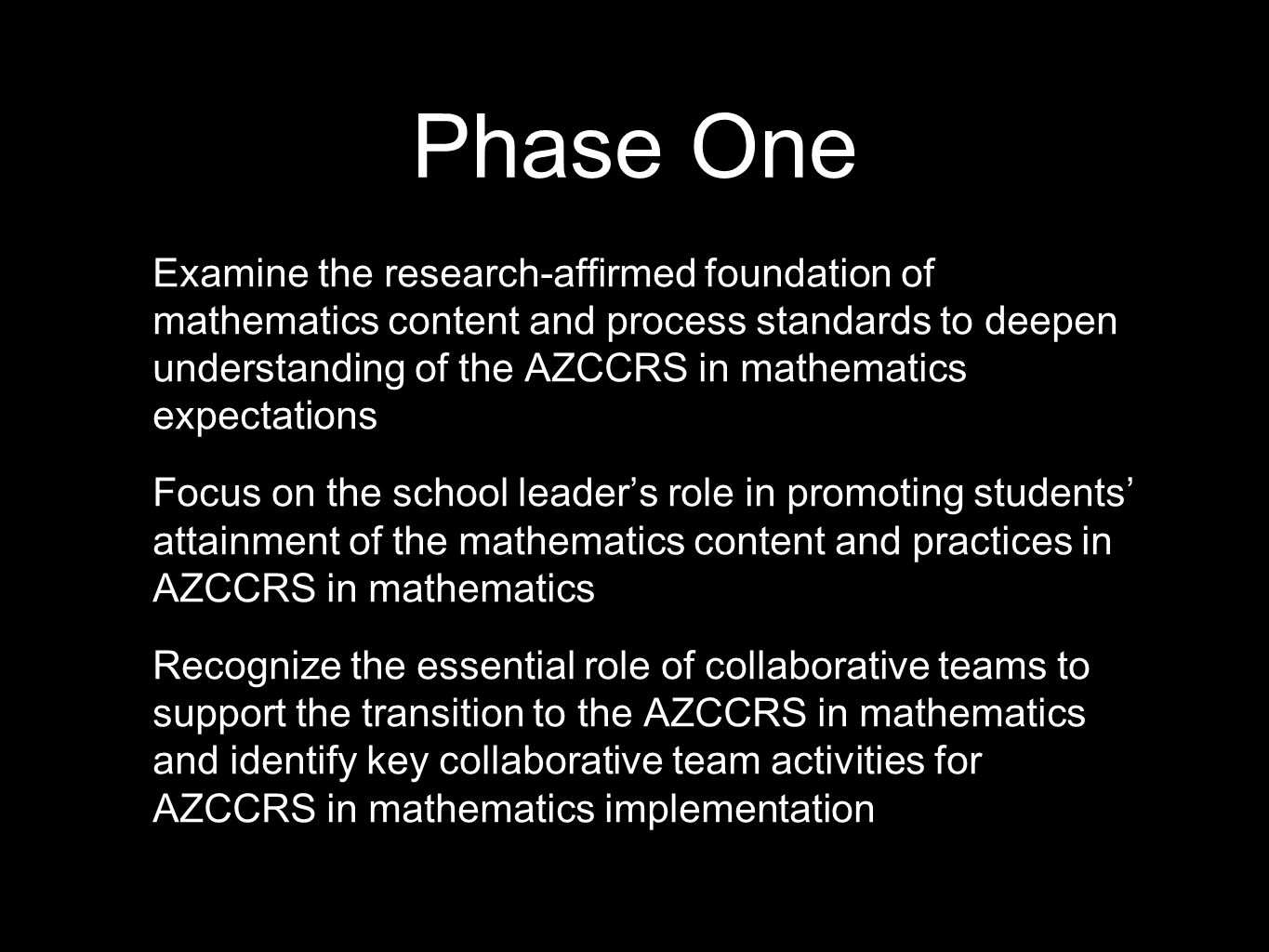 Phase One Examine the research-affirmed foundation of mathematics content and process standards to deepen understanding of the AZCCRS in mathematics expectations Focus on the school leader’s role in promoting students’ attainment of the mathematics content and practices in AZCCRS in mathematics Recognize the essential role of collaborative teams to support the transition to the AZCCRS in mathematics and identify key collaborative team activities for AZCCRS in mathematics implementation