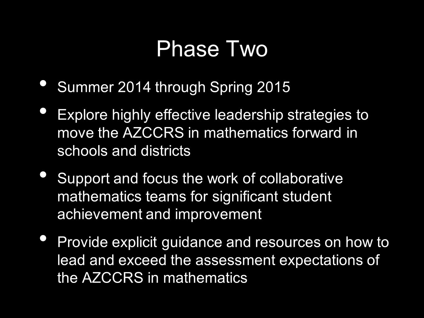 Phase Two Summer 2014 through Spring 2015 Explore highly effective leadership strategies to move the AZCCRS in mathematics forward in schools and districts Support and focus the work of collaborative mathematics teams for significant student achievement and improvement Provide explicit guidance and resources on how to lead and exceed the assessment expectations of the AZCCRS in mathematics