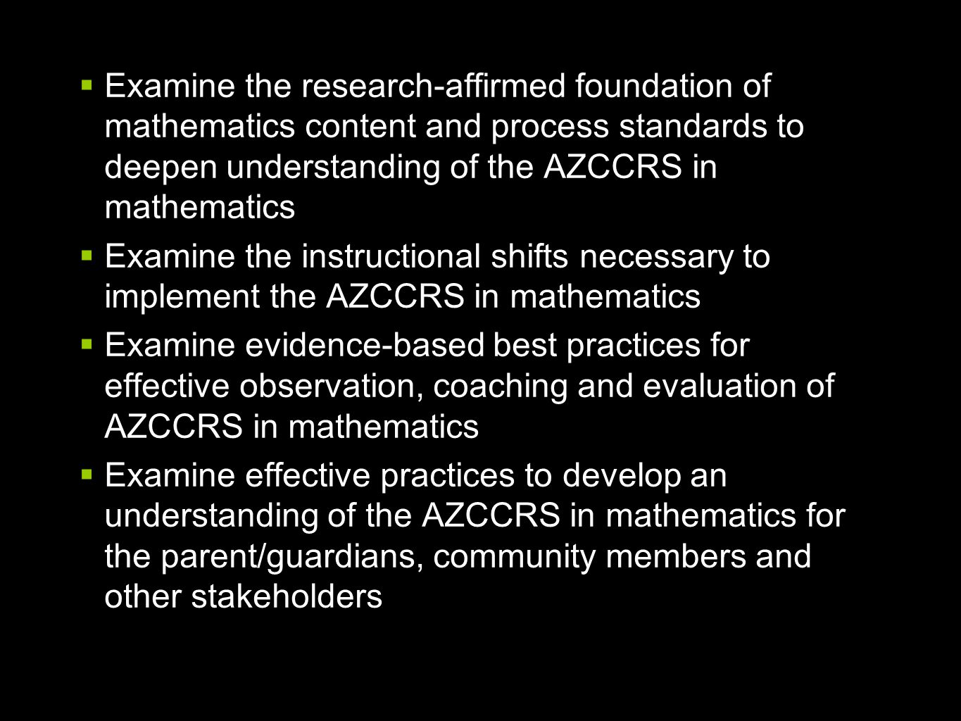  Examine the research-affirmed foundation of mathematics content and process standards to deepen understanding of the AZCCRS in mathematics  Examine the instructional shifts necessary to implement the AZCCRS in mathematics  Examine evidence-based best practices for effective observation, coaching and evaluation of AZCCRS in mathematics  Examine effective practices to develop an understanding of the AZCCRS in mathematics for the parent/guardians, community members and other stakeholders