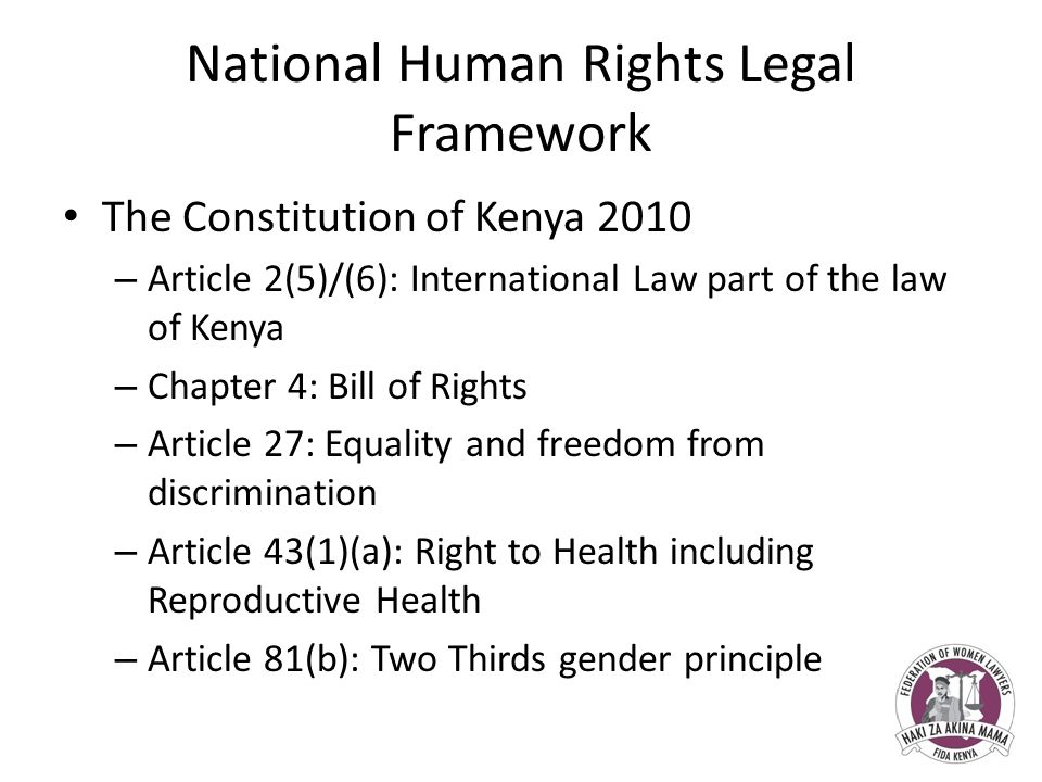 National Human Rights Legal Framework The Constitution of Kenya 2010 – Article 2(5)/(6): International Law part of the law of Kenya – Chapter 4: Bill of Rights – Article 27: Equality and freedom from discrimination – Article 43(1)(a): Right to Health including Reproductive Health – Article 81(b): Two Thirds gender principle