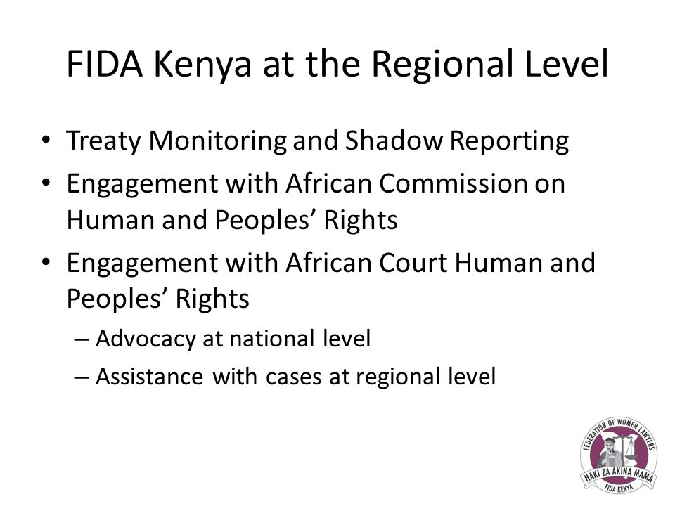 FIDA Kenya at the Regional Level Treaty Monitoring and Shadow Reporting Engagement with African Commission on Human and Peoples’ Rights Engagement with African Court Human and Peoples’ Rights – Advocacy at national level – Assistance with cases at regional level