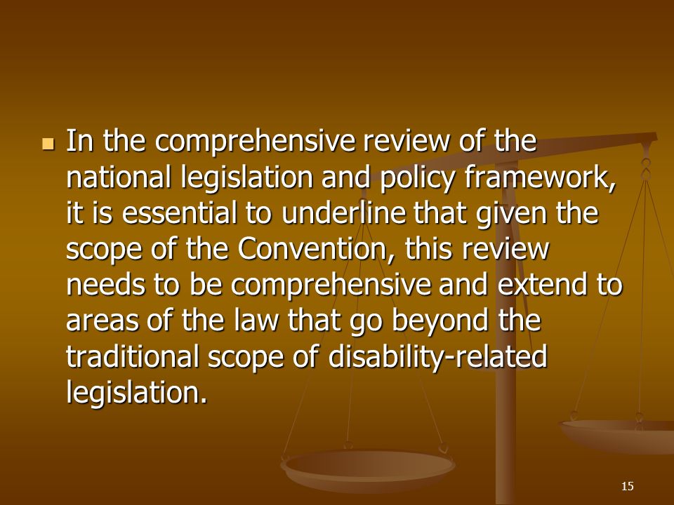 15 In the comprehensive review of the national legislation and policy framework, it is essential to underline that given the scope of the Convention, this review needs to be comprehensive and extend to areas of the law that go beyond the traditional scope of disability-related legislation.