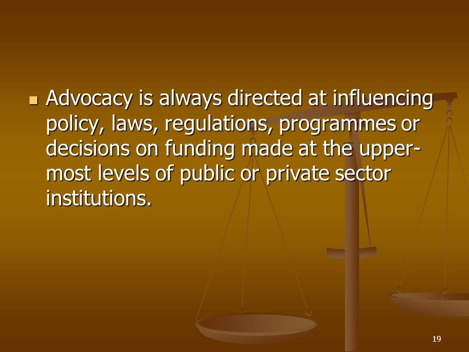 19 Advocacy is always directed at influencing policy, laws, regulations, programmes or decisions on funding made at the upper- most levels of public or private sector institutions.