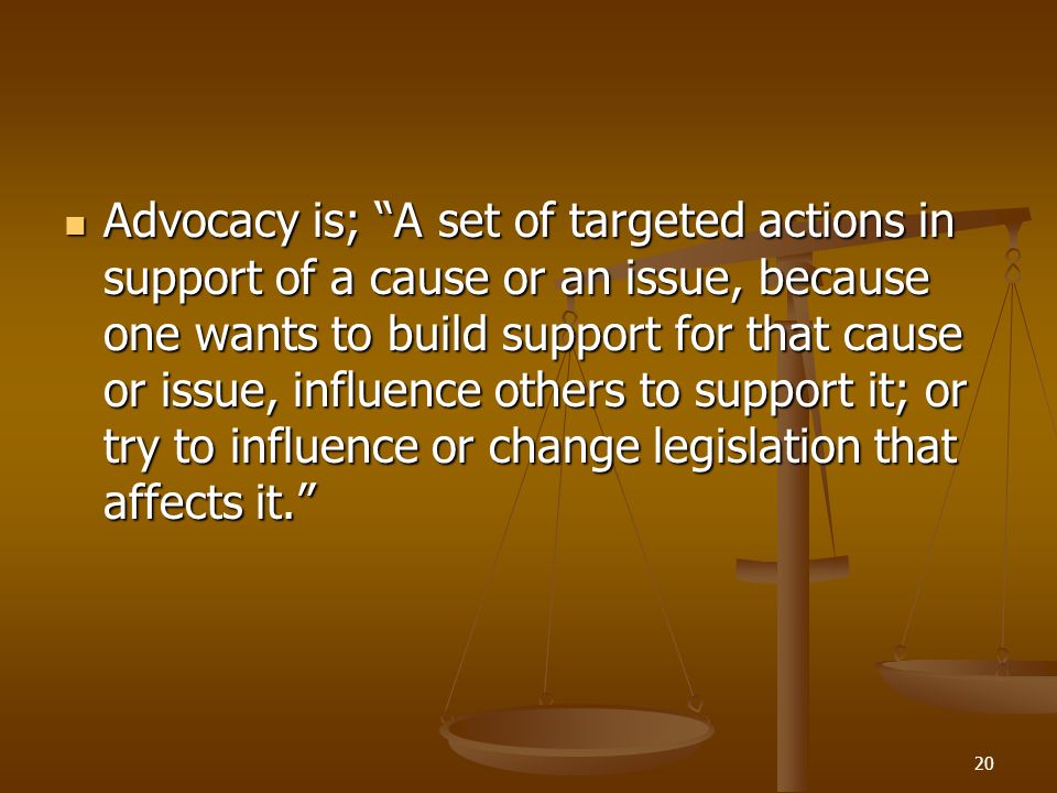 20 Advocacy is; A set of targeted actions in support of a cause or an issue, because one wants to build support for that cause or issue, influence others to support it; or try to influence or change legislation that affects it. Advocacy is; A set of targeted actions in support of a cause or an issue, because one wants to build support for that cause or issue, influence others to support it; or try to influence or change legislation that affects it.