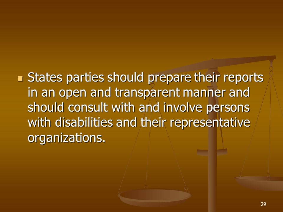 29 States parties should prepare their reports in an open and transparent manner and should consult with and involve persons with disabilities and their representative organizations.