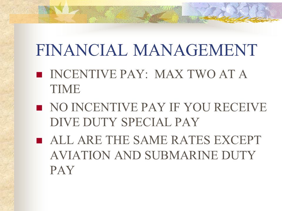 FINANCIAL MANAGEMENT INCENTIVE PAY: MAX TWO AT A TIME NO INCENTIVE PAY IF YOU RECEIVE DIVE DUTY SPECIAL PAY ALL ARE THE SAME RATES EXCEPT AVIATION AND SUBMARINE DUTY PAY